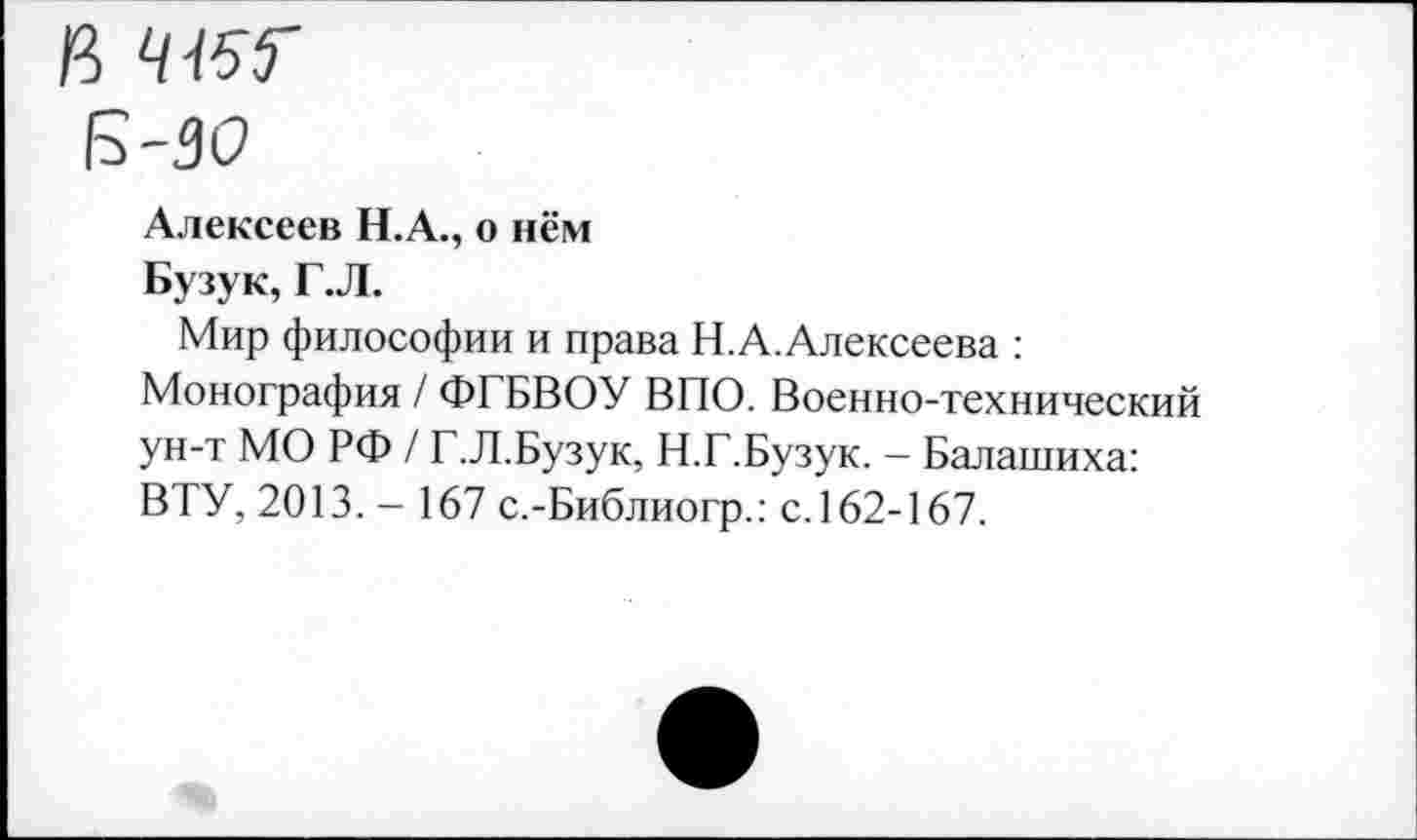 ﻿Б-30
Алексеев Н.А., о нём
Бузук, Г.Л.
Мир философии и права Н.А.Алексеева : Монография / ФГБВОУ ВПО. Военно-технический ун-т МО РФ / Г.Л.Бузук, Н.Г.Бузук. - Балашиха: ВТУ, 2013. - 167 с.-Библиогр.: с. 162-167.